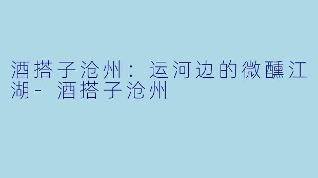酒搭子沧州：运河边的微醺江湖-酒搭子沧州