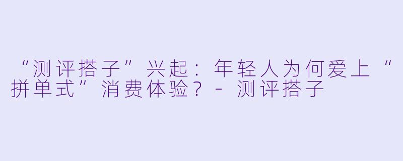 “测评搭子”兴起:年轻人为何爱上“拼单式”消费体验?