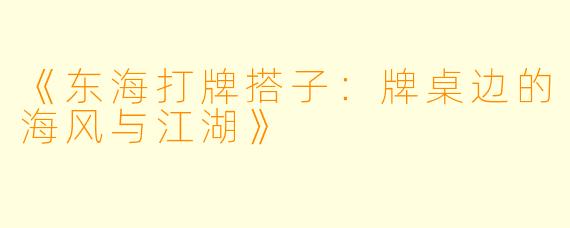 《东海打牌搭子:牌桌边的海风与江湖》