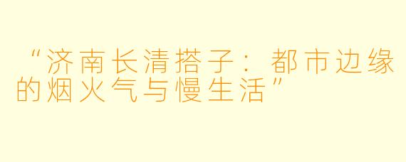 “济南长清搭子：都市边缘的烟火气与慢生活”