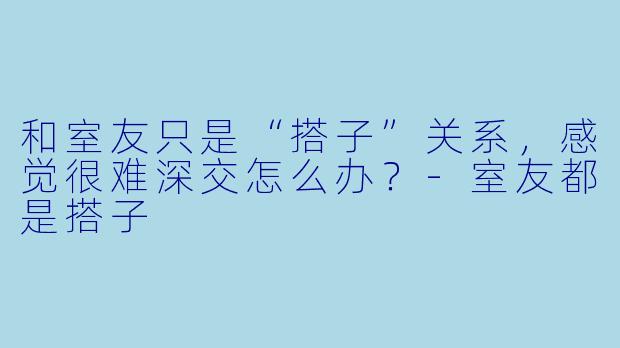 和室友只是“搭子”关系，感觉很难深交怎么办？-室友都是搭子
