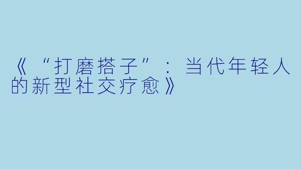 《“打磨搭子”：当代年轻人的新型社交疗愈》