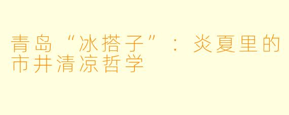 青岛“冰搭子”：炎夏里的市井清凉哲学