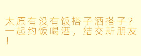 太原有没有饭搭子酒搭子？一起约饭喝酒，结交新朋友！