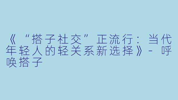 《“搭子社交”正流行：当代年轻人的轻关系新选择》-呼唤搭子