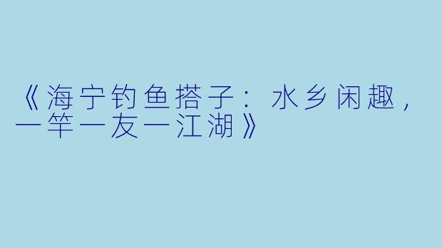 《海宁钓鱼搭子：水乡闲趣，一竿一友一江湖》