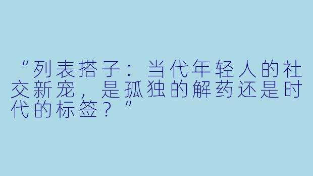 “列表搭子：当代年轻人的社交新宠，是孤独的解药还是时代的标签？”