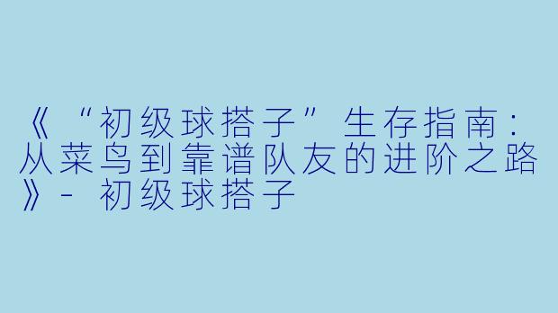 《“初级球搭子”生存指南：从菜鸟到靠谱队友的进阶之路》-初级球搭子