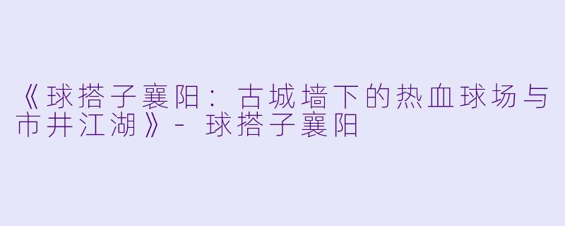 《球搭子襄阳：古城墙下的热血球场与市井江湖》-球搭子襄阳