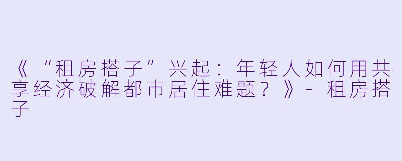 《“租房搭子”兴起：年轻人如何用共享经济破解都市居住难题？》-租房搭子
