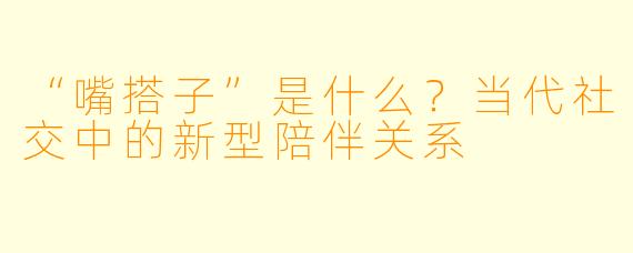 “嘴搭子”是什么？当代社交中的新型陪伴关系