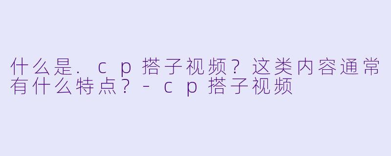 什么是.cp搭子视频？这类内容通常有什么特点？-cp搭子视频