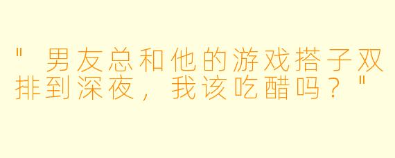 "男友总和他的游戏搭子双排到深夜,我该吃醋吗?"