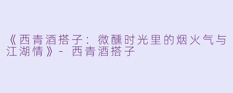 《西青酒搭子:微醺时光里的烟火气与江湖情》