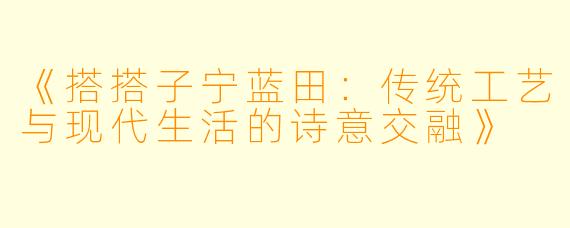 《搭搭子宁蓝田：传统工艺与现代生活的诗意交融》
