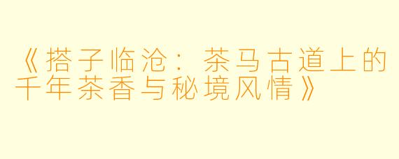 《搭子临沧：茶马古道上的千年茶香与秘境风情》
