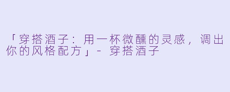 「穿搭酒子：用一杯微醺的灵感，调出你的风格配方」-穿搭酒子