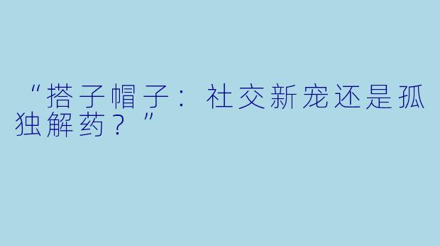 “搭子帽子:社交新宠还是孤独解药?”