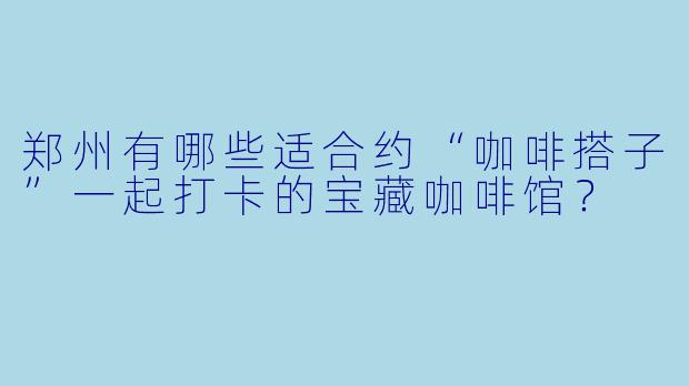 郑州有哪些适合约“咖啡搭子”一起打卡的宝藏咖啡馆？