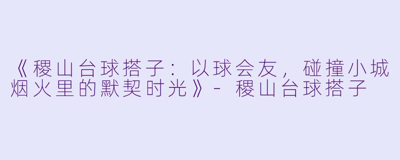 《稷山台球搭子：以球会友，碰撞小城烟火里的默契时光》-稷山台球搭子