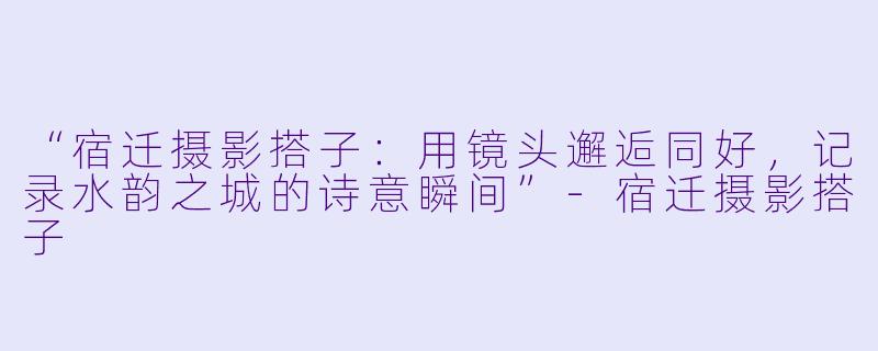 “宿迁摄影搭子：用镜头邂逅同好，记录水韵之城的诗意瞬间”-宿迁摄影搭子