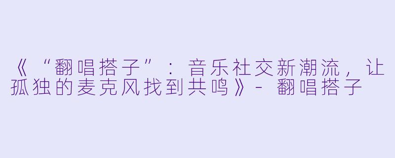 《“翻唱搭子”：音乐社交新潮流，让孤独的麦克风找到共鸣》-翻唱搭子