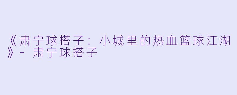 《肃宁球搭子：小城里的热血篮球江湖》-肃宁球搭子