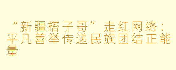 “新疆搭子哥”走红网络:平凡善举传递民族团结正能量