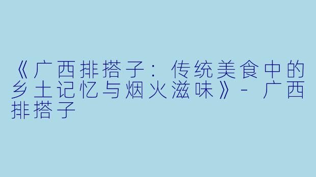 《广西排搭子：传统美食中的乡土记忆与烟火滋味》-广西排搭子