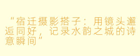 “宿迁摄影搭子：用镜头邂逅同好，记录水韵之城的诗意瞬间”