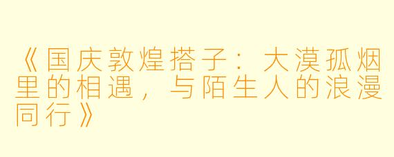 《国庆敦煌搭子：大漠孤烟里的相遇，与陌生人的浪漫同行》