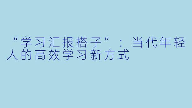 “学习汇报搭子”:当代年轻人的高效学习新方式