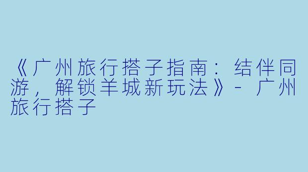 《广州旅行搭子指南：结伴同游，解锁羊城新玩法》-广州旅行搭子