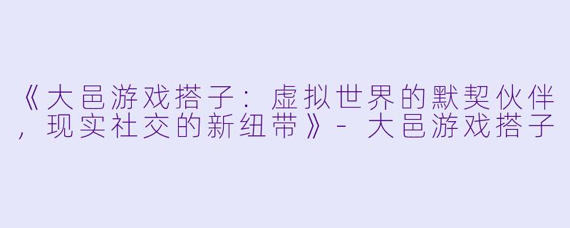 《大邑游戏搭子：虚拟世界的默契伙伴，现实社交的新纽带》-大邑游戏搭子