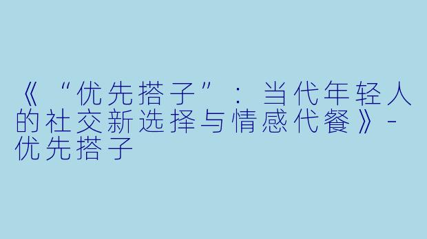 《“优先搭子”：当代年轻人的社交新选择与情感代餐》-优先搭子