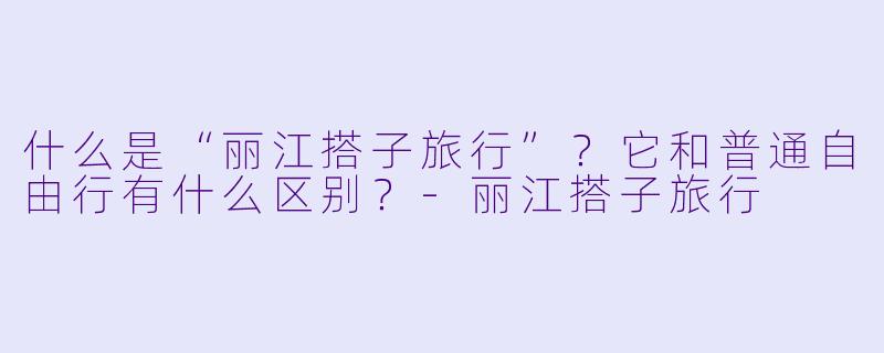 什么是“丽江搭子旅行”?它和普通自由行有什么区别?
