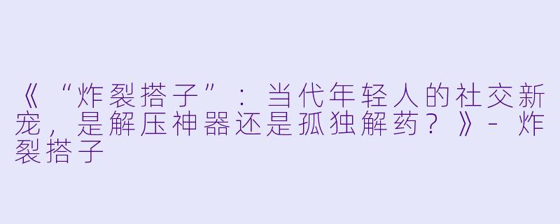 《“炸裂搭子”：当代年轻人的社交新宠，是解压神器还是孤独解药？》