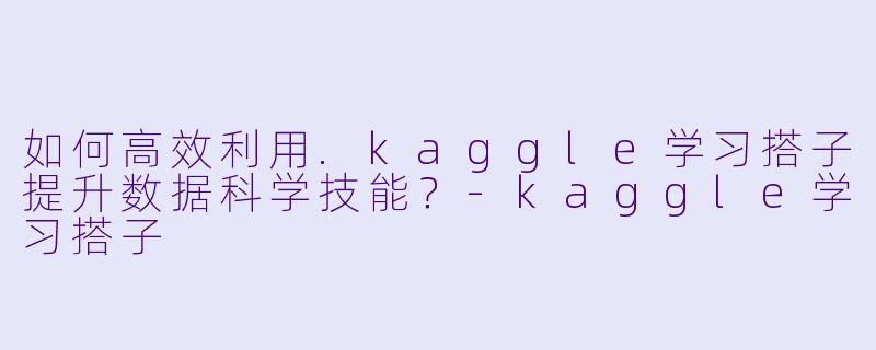 如何高效利用.kaggle学习搭子提升数据科学技能？-kaggle学习搭子