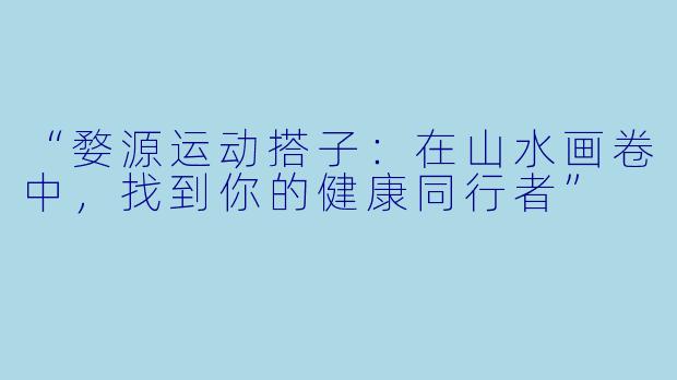“婺源运动搭子：在山水画卷中，找到你的健康同行者”