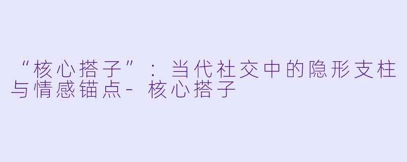 “核心搭子”：当代社交中的隐形支柱与情感锚点-核心搭子