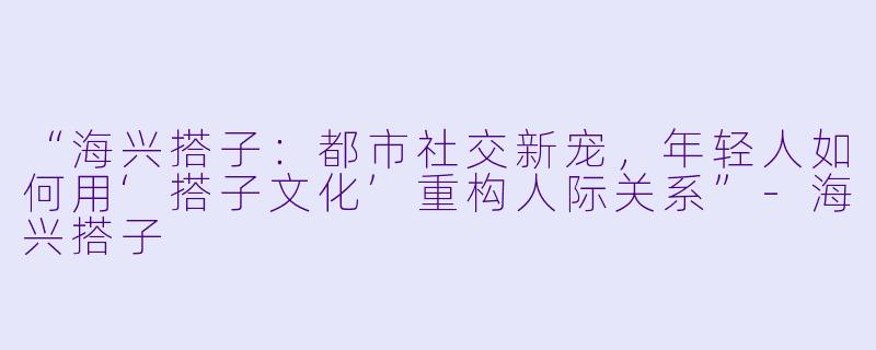“海兴搭子：都市社交新宠，年轻人如何用‘搭子文化’重构人际关系”-海兴搭子