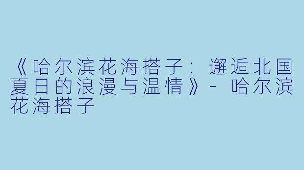 《哈尔滨花海搭子:邂逅北国夏日的浪漫与温情》
