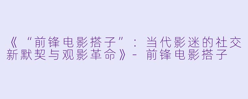 《“前锋电影搭子”：当代影迷的社交新默契与观影革命》-前锋电影搭子