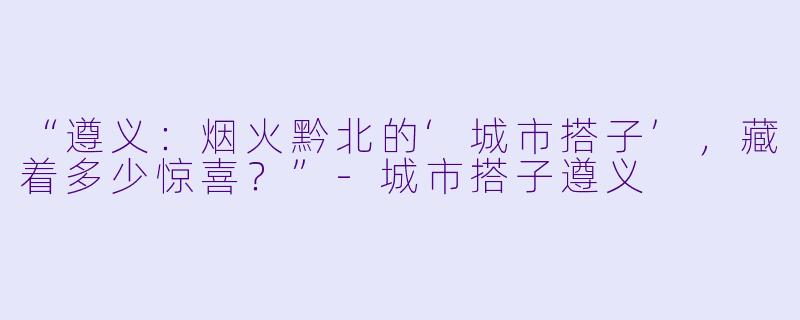 “遵义：烟火黔北的‘城市搭子’，藏着多少惊喜？”-城市搭子遵义