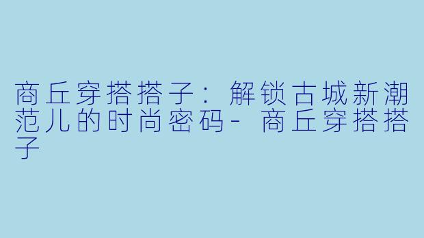 商丘穿搭搭子：解锁古城新潮范儿的时尚密码-商丘穿搭搭子