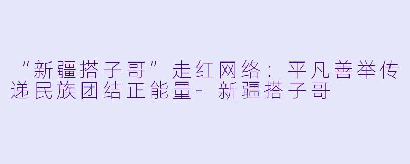 “新疆搭子哥”走红网络：平凡善举传递民族团结正能量-新疆搭子哥