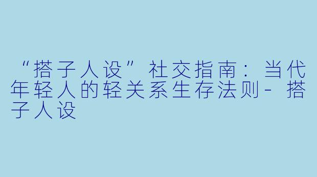 “搭子人设”社交指南：当代年轻人的轻关系生存法则-搭子人设