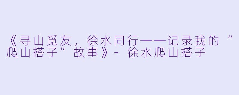 《寻山觅友，徐水同行——记录我的“爬山搭子”故事》-徐水爬山搭子