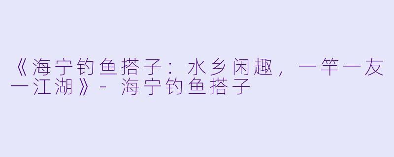 《海宁钓鱼搭子：水乡闲趣，一竿一友一江湖》-海宁钓鱼搭子