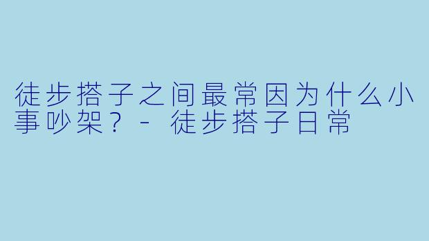 徒步搭子之间最常因为什么小事吵架?